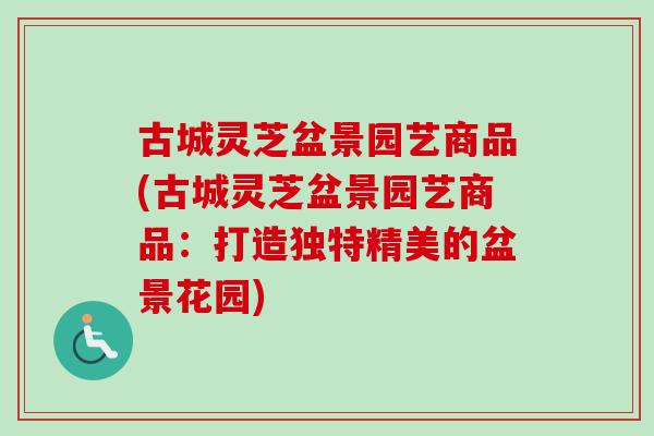 古城灵芝盆景园艺商品(古城灵芝盆景园艺商品：打造独特精美的盆景花园)