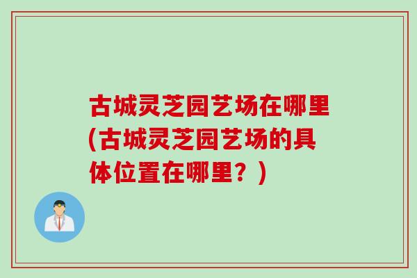 古城灵芝园艺场在哪里(古城灵芝园艺场的具体位置在哪里？)