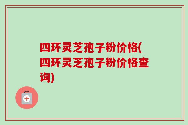 四环灵芝孢子粉价格(四环灵芝孢子粉价格查询)