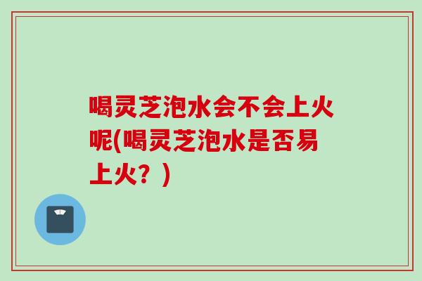 喝灵芝泡水会不会上火呢(喝灵芝泡水是否易上火？)