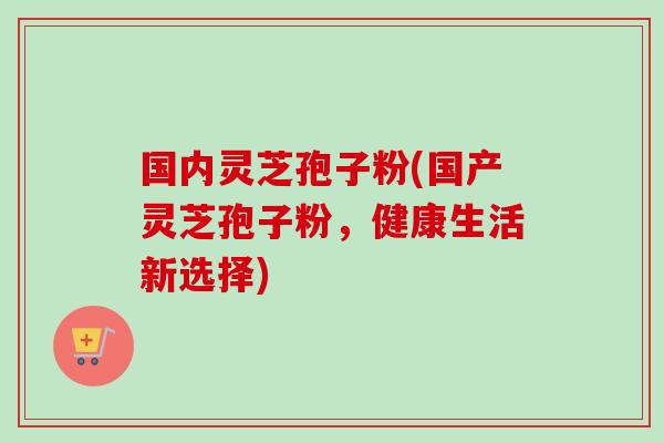 国内灵芝孢子粉(国产灵芝孢子粉，健康生活新选择)