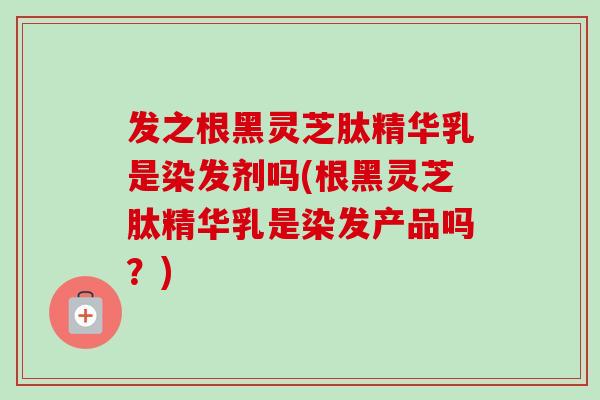 发之根黑灵芝肽精华乳是染发剂吗(根黑灵芝肽精华乳是染发产品吗？)