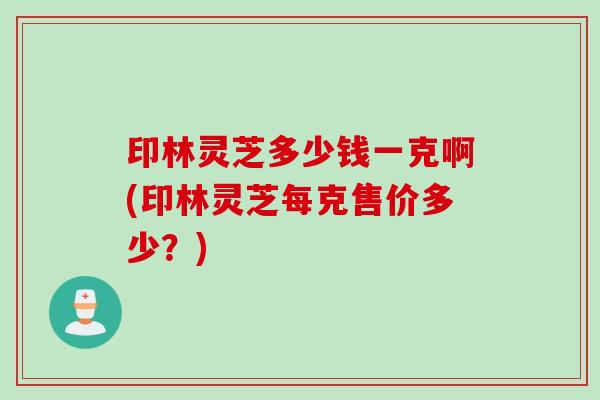 印林灵芝多少钱一克啊(印林灵芝每克售价多少？)
