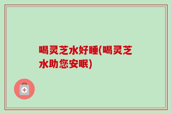 喝灵芝水好睡(喝灵芝水助您安眠) 喝灵芝水好睡(喝灵芝水助您安眠)