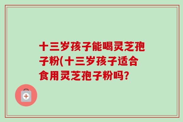 十三岁孩子能喝灵芝孢子粉(十三岁孩子适合食用灵芝孢子粉吗？