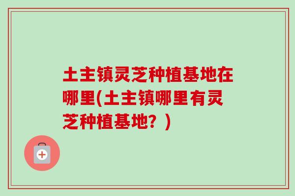 土主镇灵芝种植基地在哪里(土主镇哪里有灵芝种植基地？)