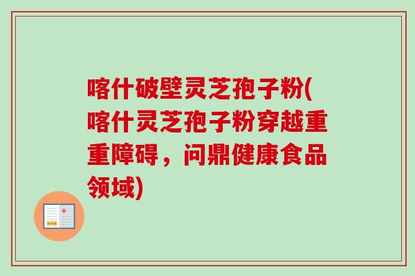 喀什破壁灵芝孢子粉(喀什灵芝孢子粉穿越重重障碍，问鼎健康食品领域)