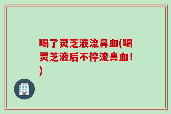 喝了灵芝液流鼻血(喝灵芝液后不停流鼻血！)
