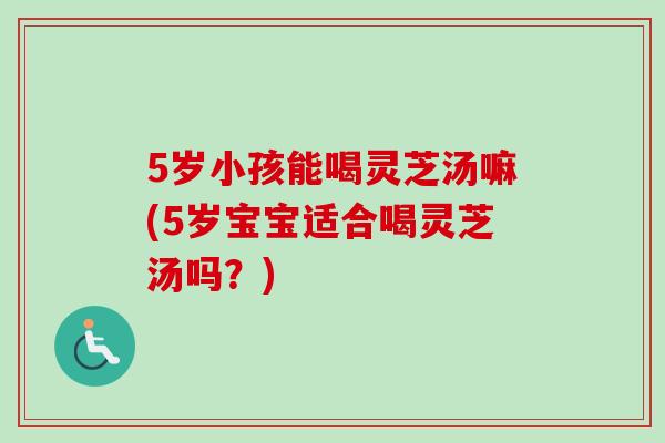 5岁小孩能喝灵芝汤嘛(5岁宝宝适合喝灵芝汤吗？)