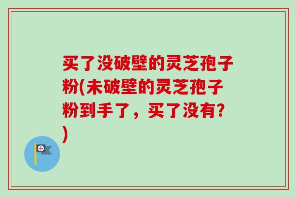 买了没破壁的灵芝孢子粉(未破壁的灵芝孢子粉到手了,买了没有?) 买了没破壁的灵芝孢子粉(未破壁的灵芝孢子粉到手了,买了没有?)