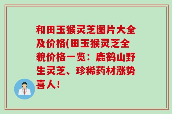和田玉猴灵芝图片大全及价格(田玉猴灵芝全貌价格一览：鹿鹤山野生灵芝、珍稀药材涨势喜人！
