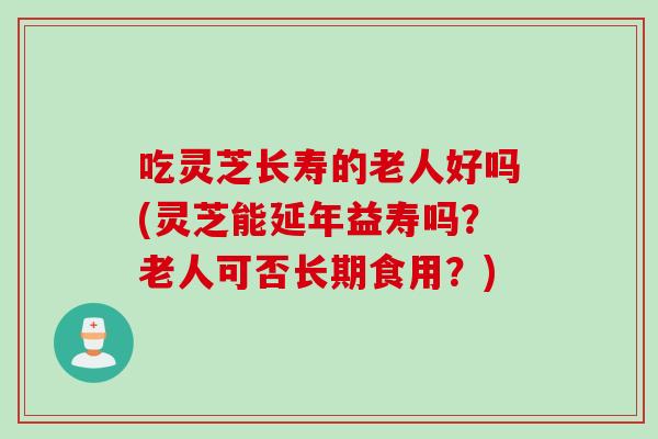 吃灵芝长寿的老人好吗(灵芝能延年益寿吗？老人可否长期食用？)
