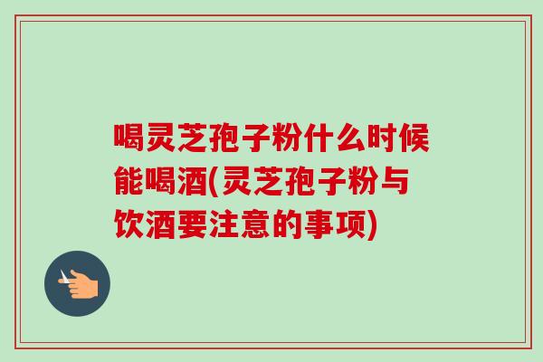 喝灵芝孢子粉什么时候能喝酒(灵芝孢子粉与饮酒要注意的事项) 喝灵芝孢子粉什么时候能喝酒(灵芝孢子粉与饮酒要注意的事项)