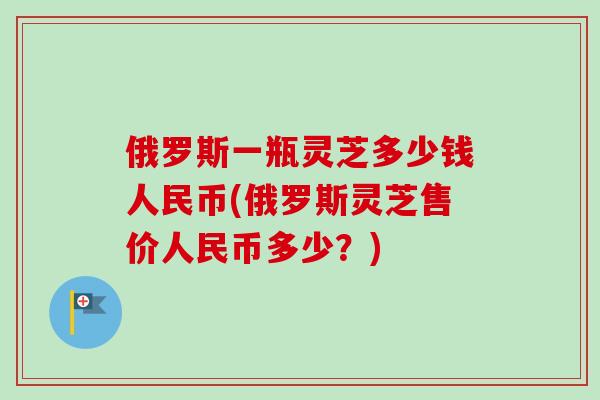 俄罗斯一瓶灵芝多少钱人民币(俄罗斯灵芝售价人民币多少？)