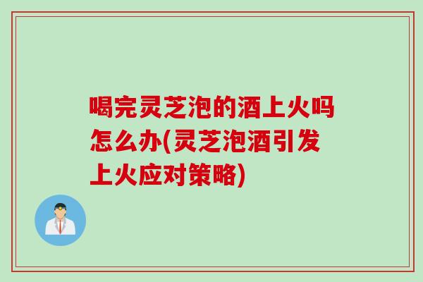 喝完灵芝泡的酒上火吗怎么办(灵芝泡酒引发上火应对策略)