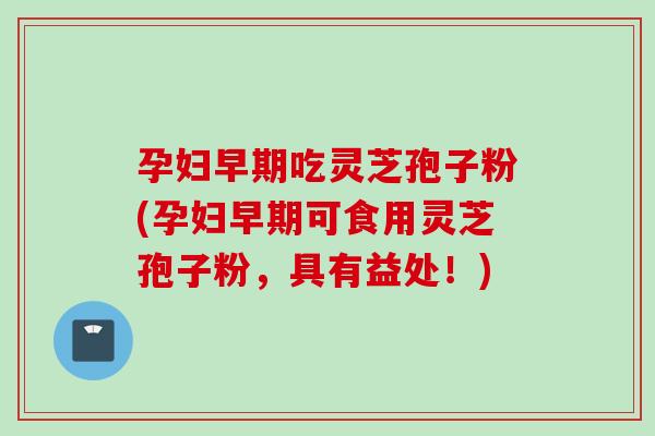 孕妇早期吃灵芝孢子粉(孕妇早期可食用灵芝孢子粉，具有益处！)