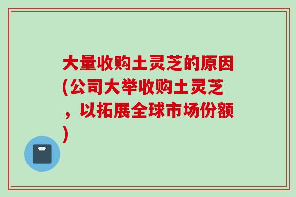 大量收购土灵芝的原因(公司大举收购土灵芝，以拓展全球市场份额)