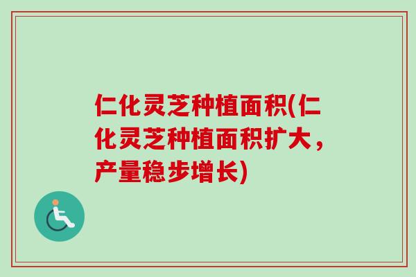 仁化灵芝种植面积(仁化灵芝种植面积扩大，产量稳步增长)
