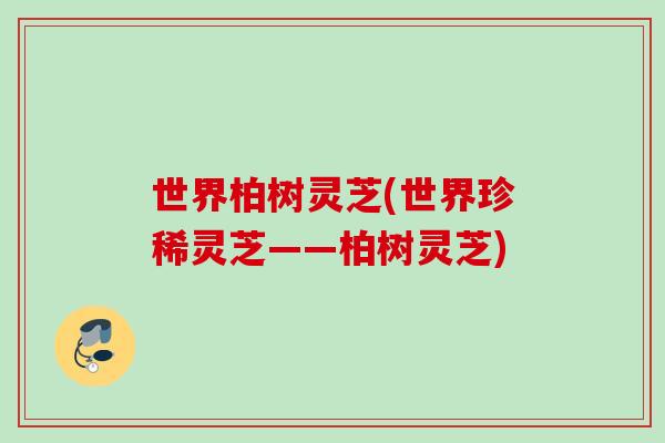 世界柏树灵芝(世界珍稀灵芝——柏树灵芝)
