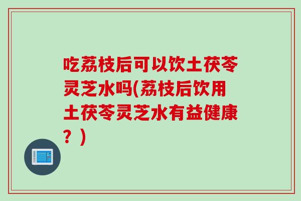 吃荔枝后可以饮土茯苓灵芝水吗(荔枝后饮用土茯苓灵芝水有益健康？)