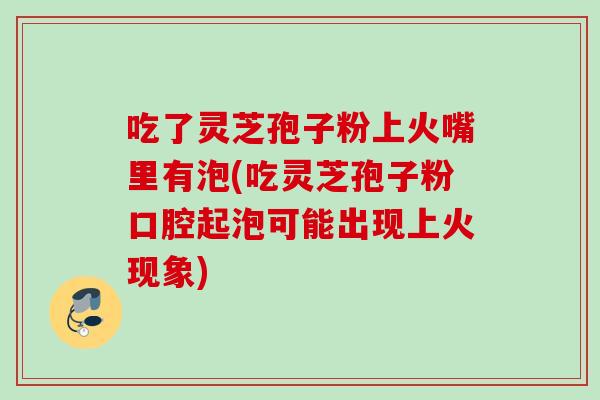 吃了灵芝孢子粉上火嘴里有泡(吃灵芝孢子粉口腔起泡可能出现上火现象)