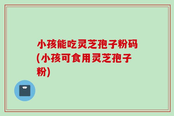 小孩能吃灵芝孢子粉码(小孩可食用灵芝孢子粉)