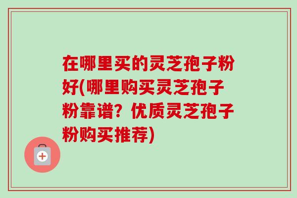 在哪里买的灵芝孢子粉好(哪里购买灵芝孢子粉靠谱?优质灵芝孢子粉购买推荐) 在哪里买的灵芝孢子粉好(哪里购买灵芝孢子粉靠谱?优质灵芝孢子粉购买推荐)