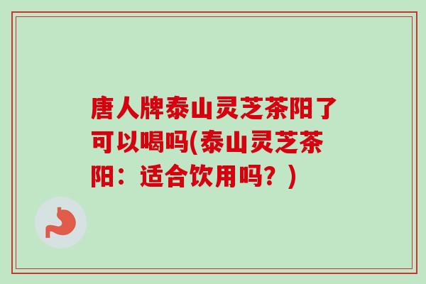 唐人牌泰山灵芝茶阳了可以喝吗(泰山灵芝茶阳:适合饮用吗?) 唐人牌泰山灵芝茶阳了可以喝吗(泰山灵芝茶阳:适合饮用吗?)