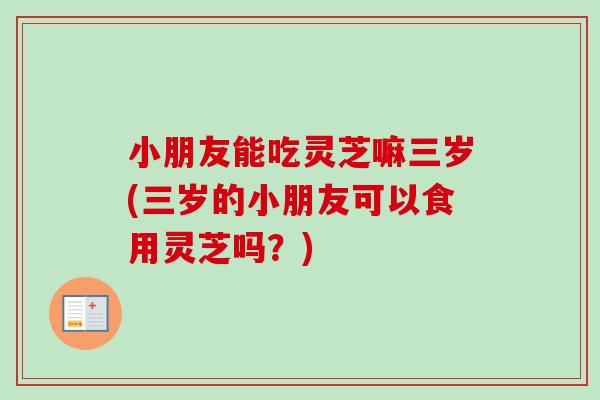 小朋友能吃灵芝嘛三岁(三岁的小朋友可以食用灵芝吗？)