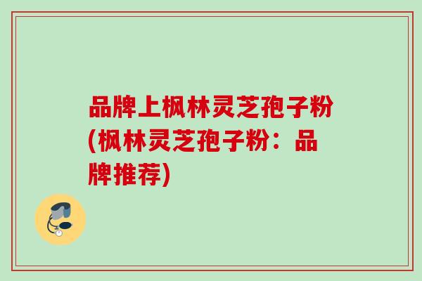品牌上枫林灵芝孢子粉(枫林灵芝孢子粉：品牌推荐)