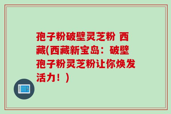 孢子粉破壁灵芝粉 西藏(西藏新宝岛:破壁孢子粉灵芝粉让你焕发活力!) 孢子粉破壁灵芝粉 西藏(西藏新宝岛:破壁孢子粉灵芝粉让你焕发活力!)