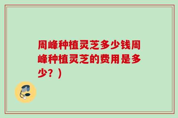 周峰种植灵芝多少钱周峰种植灵芝的费用是多少？)