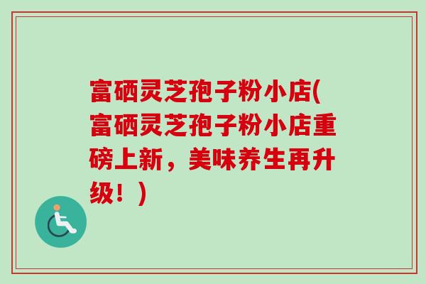 富硒灵芝孢子粉小店(富硒灵芝孢子粉小店重磅上新，美味养生再升级！)