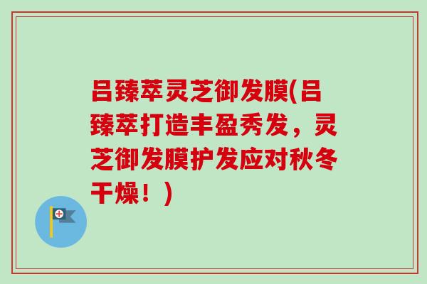 吕臻萃灵芝御发膜(吕臻萃打造丰盈秀发，灵芝御发膜护发应对秋冬干燥！)