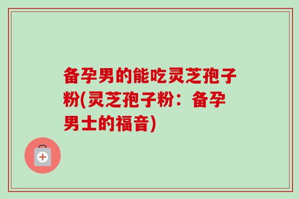 备孕男的能吃灵芝孢子粉(灵芝孢子粉：备孕男士的福音)