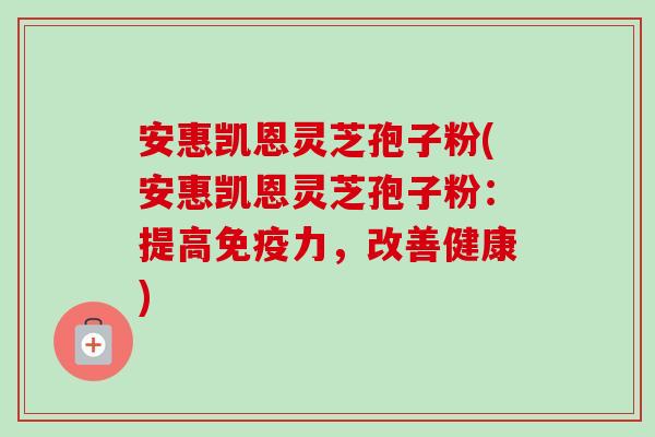 安惠凯恩灵芝孢子粉(安惠凯恩灵芝孢子粉：提高免疫力，改善健康)