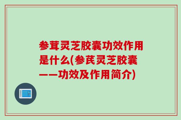 参茸灵芝胶囊功效作用是什么(参芪灵芝胶囊——功效及作用简介)