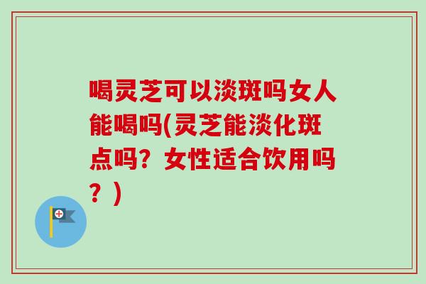 喝灵芝可以淡斑吗女人能喝吗(灵芝能淡化斑点吗?女性适合饮用吗?) 喝灵芝可以淡斑吗女人能喝吗(灵芝能淡化斑点吗?女性适合饮用吗?)