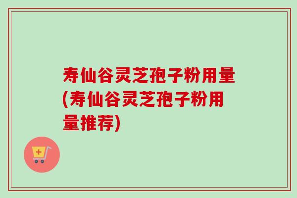 寿仙谷灵芝孢子粉用量(寿仙谷灵芝孢子粉用量推荐)