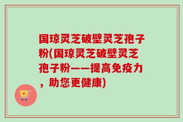 国琼灵芝破壁灵芝孢子粉(国琼灵芝破壁灵芝孢子粉——提高免疫力，助您更健康)