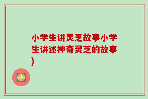 小学生讲灵芝故事小学生讲述神奇灵芝的故事)