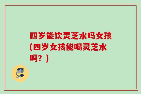 四岁能饮灵芝水吗女孩(四岁女孩能喝灵芝水吗？)