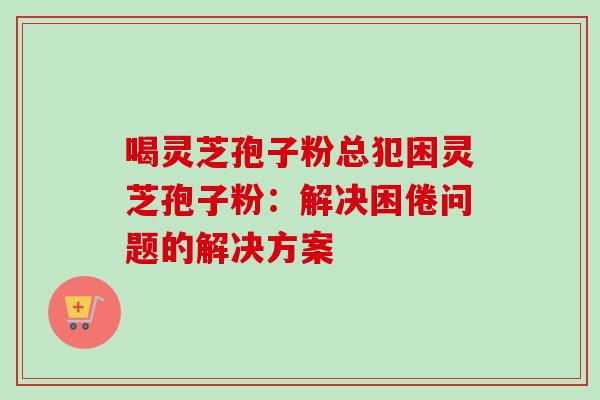 喝灵芝孢子粉总犯困灵芝孢子粉：解决困倦问题的解决方案