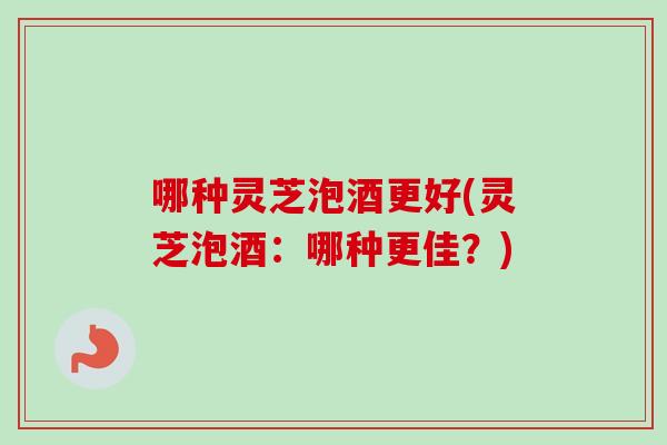 哪种灵芝泡酒更好(灵芝泡酒：哪种更佳？)