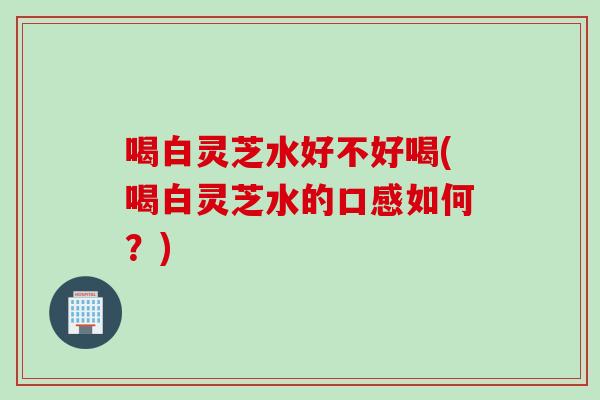 喝白灵芝水好不好喝(喝白灵芝水的口感如何？)