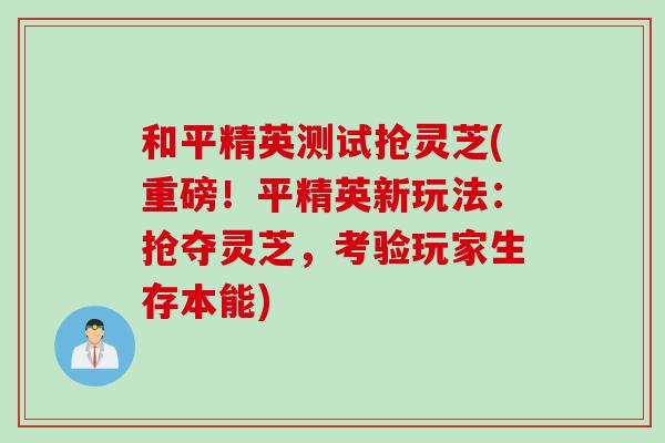 和平精英测试抢灵芝(重磅!平精英新玩法:抢夺灵芝,考验玩家生存本能) 和平精英测试抢灵芝(重磅!平精英新玩法:抢夺灵芝,考验玩家生存本能)