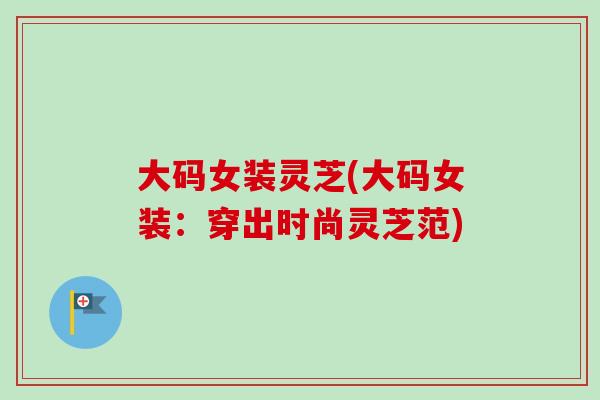 大码女装灵芝(大码女装：穿出时尚灵芝范)