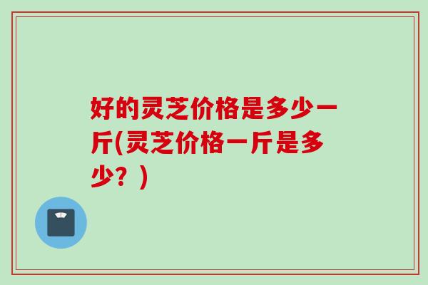 好的灵芝价格是多少一斤(灵芝价格一斤是多少？)