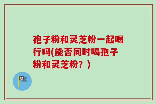 孢子粉和灵芝粉一起喝行吗(能否同时喝孢子粉和灵芝粉？)