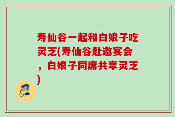 寿仙谷一起和白娘子吃灵芝(寿仙谷赴邀宴会，白娘子同席共享灵芝)